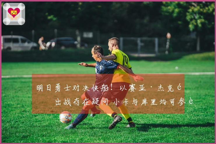 明日勇士对决快船！以赛亚·杰克逊出战存在疑问 小卡与库里均可参赛