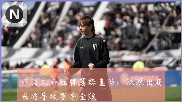 卡马文加红牌惹怒皇马，欧冠出局或将导致赛季全败