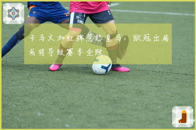 卡马文加红牌惹怒皇马，欧冠出局或将导致赛季全败