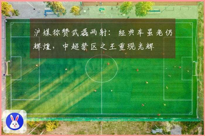 沪媒称赞武磊两射：经典车虽老仍辉煌，中超禁区之王重现光辉
