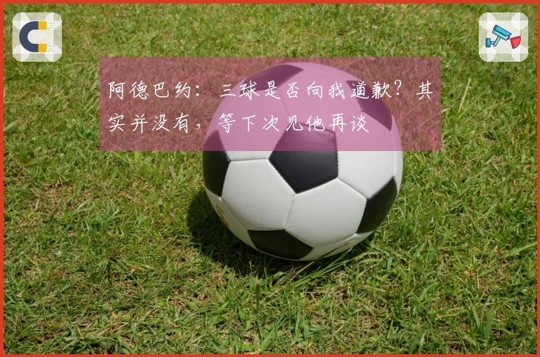 阿德巴约：三球是否向我道歉？其实并没有，等下次见他再谈