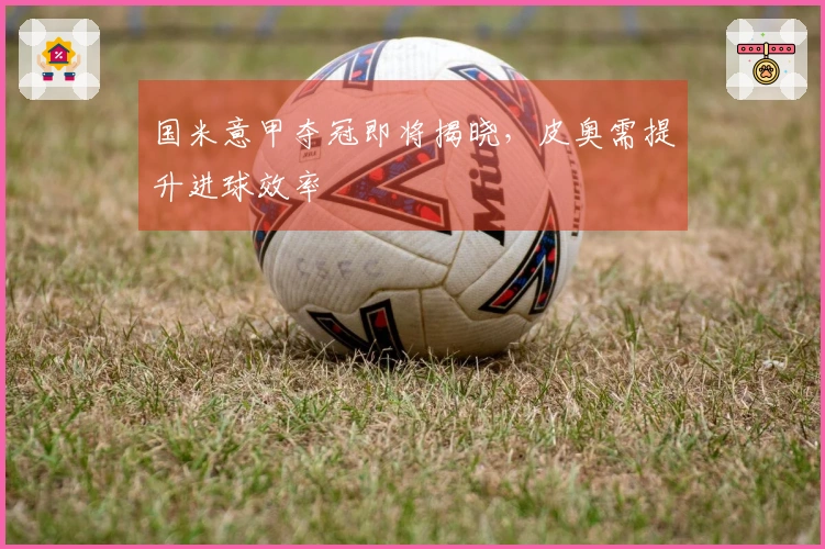 国米意甲夺冠即将揭晓，皮奥需提升进球效率