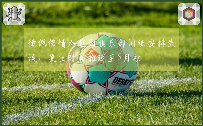 德佩伤情加重因俱乐部训练安排失误，复出时间推迟至5月初