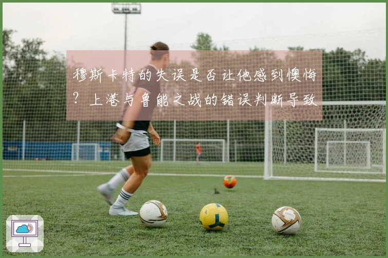 穆斯卡特的失误是否让他感到懊悔？上港与鲁能之战的错误判断导致球队失利