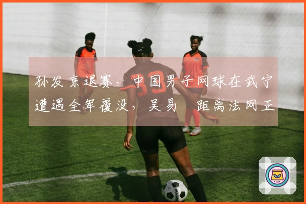 孙发京退赛，中国男子网球在武宁遭遇全军覆没，吴易昺距离法网正赛还有多远？