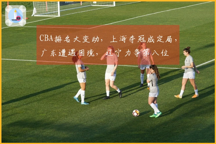 CBA排名大变动，上海夺冠成定局，广东遭遇困境，辽宁力争第八位