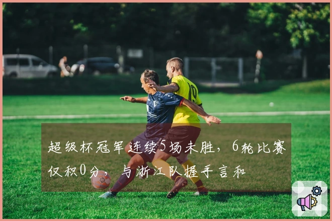 超级杯冠军连续5场未胜，6轮比赛仅积0分，与浙江队握手言和