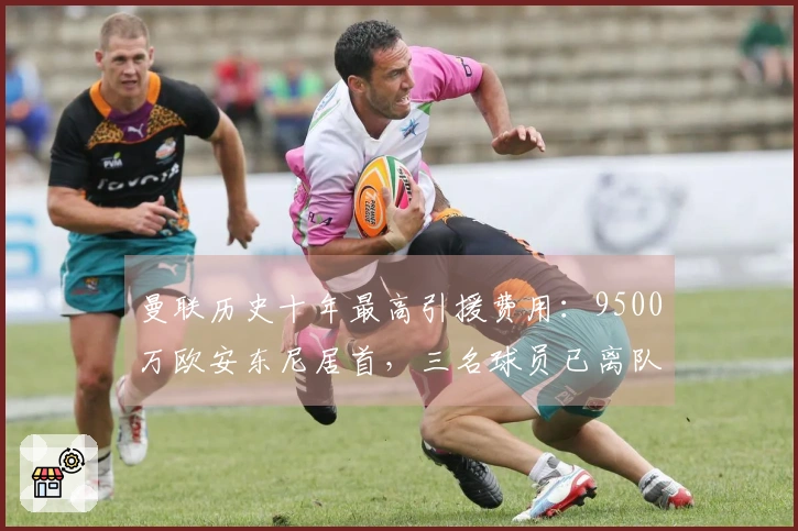 曼联历史十年最高引援费用：9500万欧安东尼居首，三名球员已离队