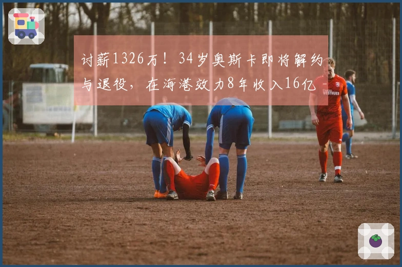 讨薪1326万！34岁奥斯卡即将解约与退役，在海港效力8年收入16亿