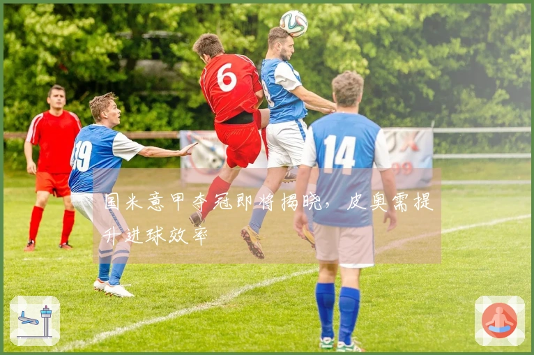 国米意甲夺冠即将揭晓，皮奥需提升进球效率