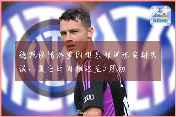 德佩伤情加重因俱乐部训练安排失误，复出时间推迟至5月初