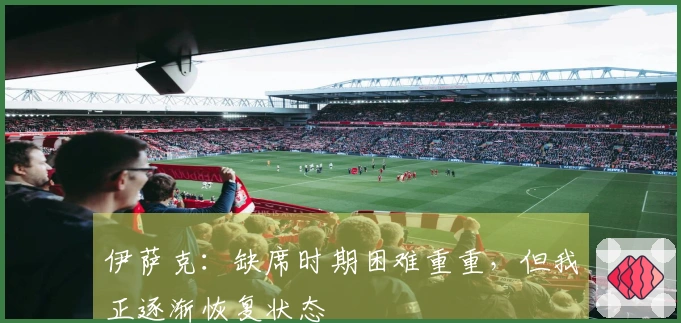 伊萨克：缺席时期困难重重，但我正逐渐恢复状态