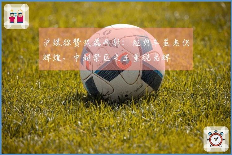 沪媒称赞武磊两射：经典车虽老仍辉煌，中超禁区之王重现光辉
