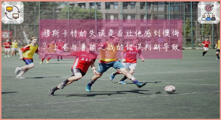 穆斯卡特的失误是否让他感到懊悔？上港与鲁能之战的错误判断导致球队失利