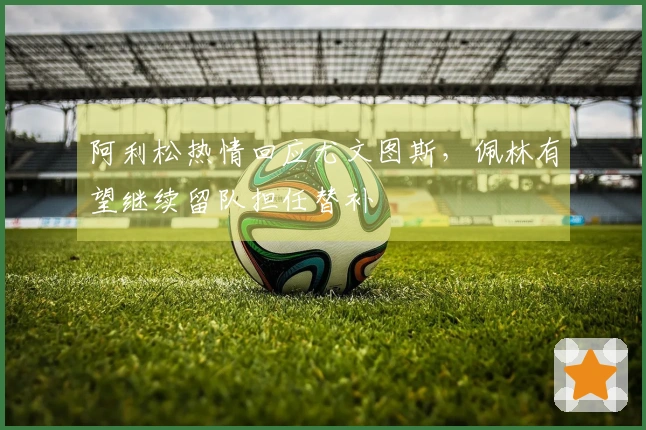阿利松热情回应尤文图斯，佩林有望继续留队担任替补