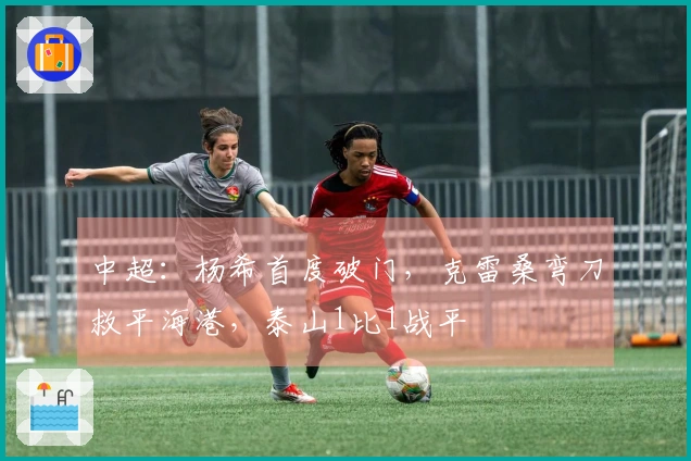 中超：杨希首度破门，克雷桑弯刀救平海港，泰山1比1战平