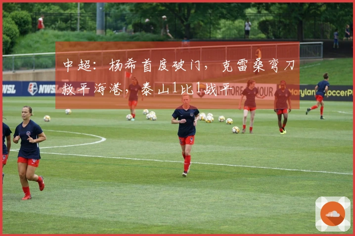 中超：杨希首度破门，克雷桑弯刀救平海港，泰山1比1战平